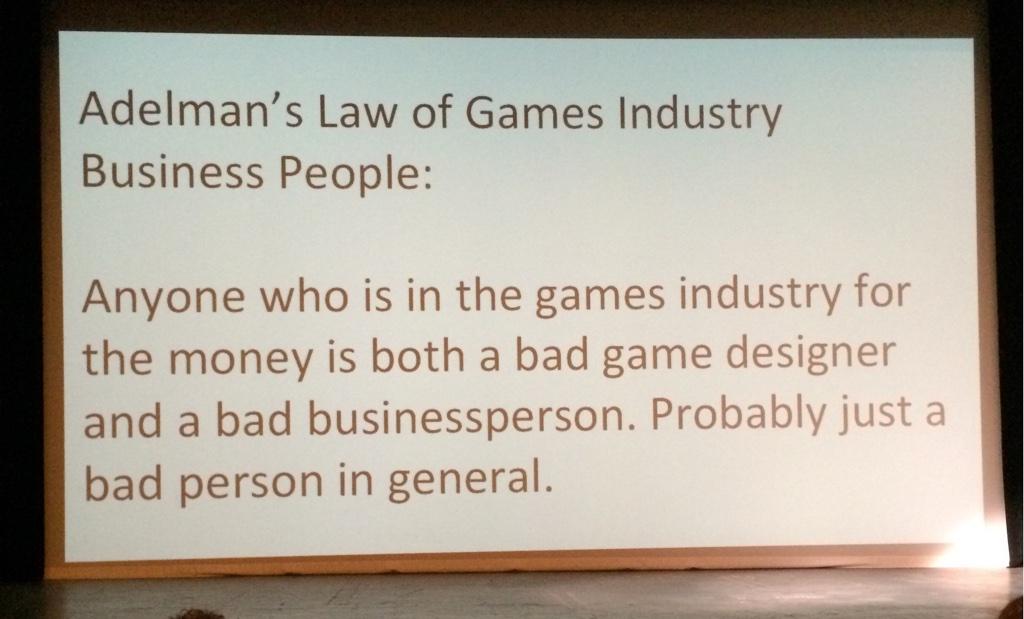 Adelman's Law of Games Industry Business People: Anyone who is in the games industry for the money is both a bad game designer and a bad businessperson. Probably just a bad person in general.